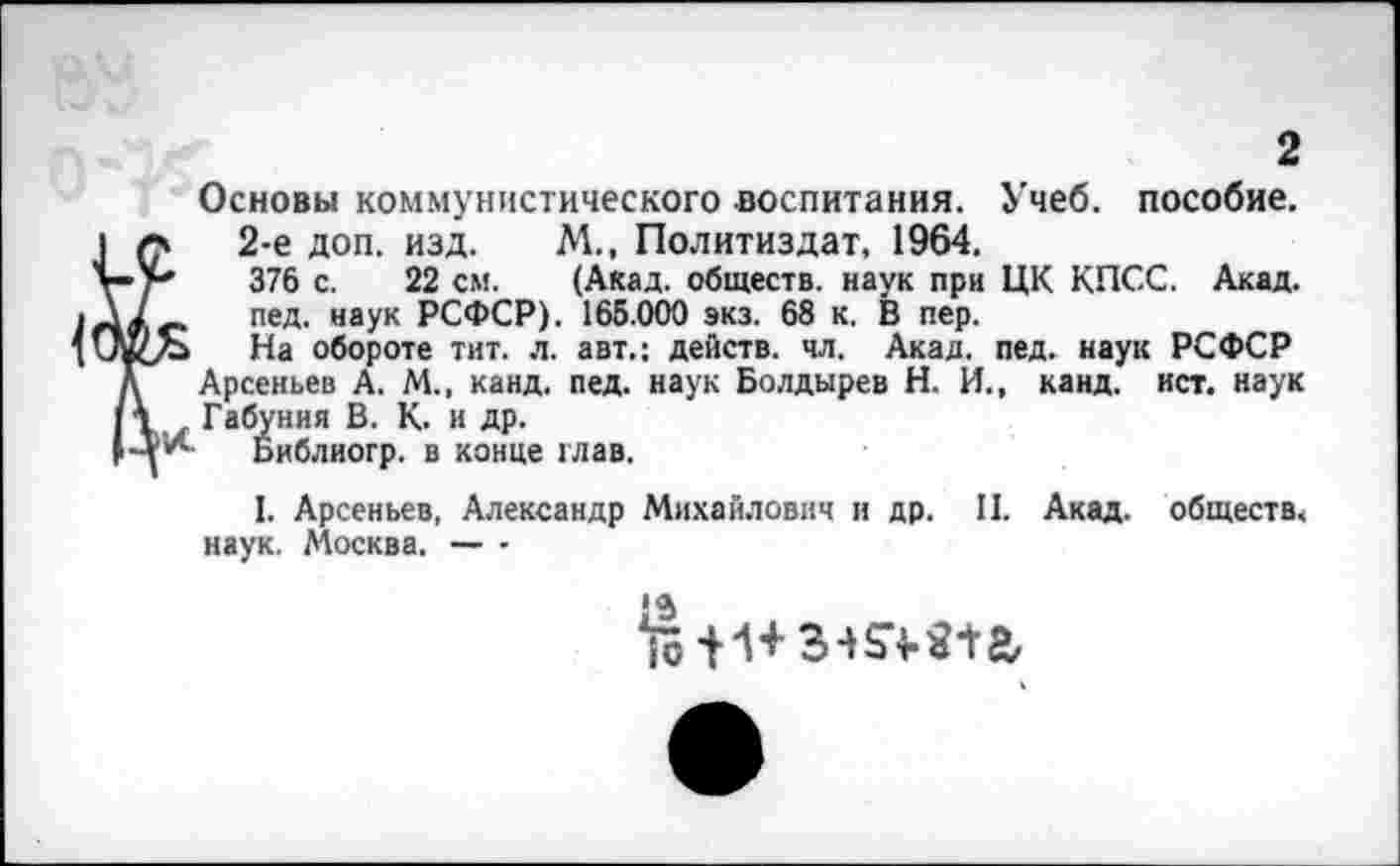 ﻿2
Основы коммунистического воспитания. Учеб, пособие.
*	2-е доп. изд. М., Политиздат, 1964.
■*	376 с. 22 см. (Акад, обществ, наук при ЦК КПСС. Акад.
_ пед. наук РСФСР). 165.000 экз. 68 к. В пер.
На обороте тит. л. авт.: действ, чл. Акад. пед. наук РСФСР Арсеньев А. М., канд. пед. наук Болдырев Н. И., канд. ист. наук Габуния В. К. и др.
Библиогр. в конце глав.
I. Арсеньев, Александр Михайлович и др. II. Акад, обществ, наук. Москва. — -
*9